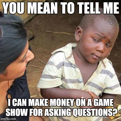 Third World Skeptical Kid Meme | YOU MEAN TO TELL ME I CAN MAKE MONEY ON A GAME SHOW FOR ASKING QUESTIONS? | image tagged in memes,third world skeptical kid | made w/ Imgflip meme maker