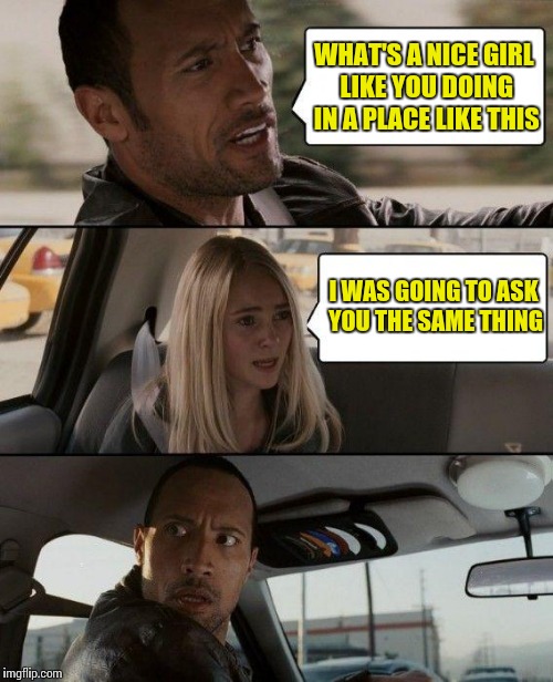 The Rock Driving Meme | WHAT'S A NICE GIRL LIKE YOU DOING IN A PLACE LIKE THIS; I WAS GOING TO ASK YOU THE SAME THING | image tagged in memes,the rock driving | made w/ Imgflip meme maker