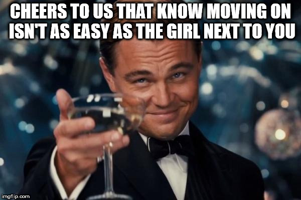 Too many people | CHEERS TO US THAT KNOW MOVING ON ISN'T AS EASY AS THE GIRL NEXT TO YOU | image tagged in memes,leonardo dicaprio cheers,breakup,relationships | made w/ Imgflip meme maker