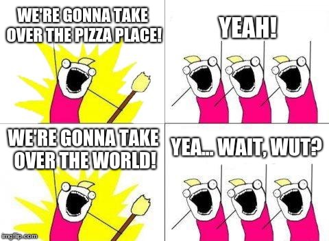 Donald Trump VS. Everyone Else... | WE'RE GONNA TAKE OVER THE PIZZA PLACE! YEAH! YEA... WAIT, WUT? WE'RE GONNA TAKE OVER THE WORLD! | image tagged in memes,what do we want | made w/ Imgflip meme maker