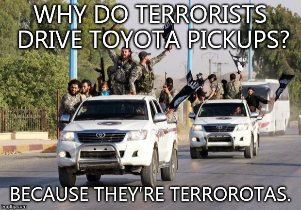 terrorist toyota | WHY DO TERRORISTS DRIVE TOYOTA PICKUPS? BECAUSE THEY'RE TERROROTAS. | image tagged in terrorist toyota | made w/ Imgflip meme maker