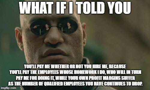 Matrix Morpheus | WHAT IF I TOLD YOU; YOU'LL PAY ME WHETHER OR NOT YOU HIRE ME, BECAUSE YOU'LL PAY THE EMPLOYEES WHOSE HOMEWORK I DO, WHO WILL IN TURN PAY ME FOR DOING IT, WHILE YOUR OWN PROFIT MARGINS SUFFER AS THE NUMBER OF QUALIFIED EMPLOYEES YOU HAVE CONTINUES TO DROP. | image tagged in memes,matrix morpheus | made w/ Imgflip meme maker