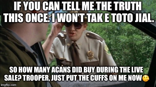 Supertroopers | IF YOU CAN TELL ME THE TRUTH THIS ONCE. I WON’T TAK E TOTO JIAL. SO HOW MANY ACANS DID BUY DURING THE LIVE SALE?
TROOPER, JUST PUT THE CUFFS ON ME NOW🤥 | image tagged in supertroopers | made w/ Imgflip meme maker