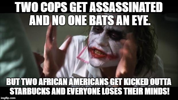 And everybody loses their minds Meme | TWO COPS GET ASSASSINATED AND NO ONE BATS AN EYE. BUT TWO AFRICAN AMERICANS GET KICKED OUTTA STARBUCKS AND EVERYONE LOSES THEIR MINDS! | image tagged in memes,and everybody loses their minds | made w/ Imgflip meme maker