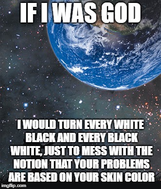 Just be happy I am not god... | IF I WAS GOD; I WOULD TURN EVERY WHITE BLACK AND EVERY BLACK WHITE, JUST TO MESS WITH THE NOTION THAT YOUR PROBLEMS ARE BASED ON YOUR SKIN COLOR | image tagged in god,racism,you are lucky | made w/ Imgflip meme maker