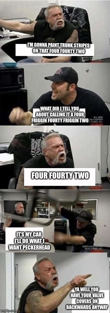 American Chopper Argument | I’M GONNA PAINT TRUNK STRIPES ON THAT FOUR FOURTY TWO; WHAT DID I TELL YOU ABOUT CALLING IT A FOUR FRIGGIN FOURTY FRIGGIN TWO; FOUR
FOURTY
TWO; IT’S MY CAR I’LL DO WHAT I WANT PECKERHEAD; YA WELL YOU HAVE YOUR VALVE COVERS ON BACKWARDS ANYWAY | image tagged in american chopper argument | made w/ Imgflip meme maker