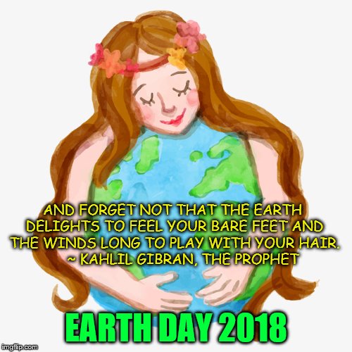 Earth Day | AND FORGET NOT THAT THE EARTH DELIGHTS TO FEEL YOUR BARE FEET AND THE WINDS LONG TO PLAY WITH YOUR HAIR. 





~ KAHLIL GIBRAN, THE PROPHET; EARTH DAY 2018 | image tagged in earth,earth day | made w/ Imgflip meme maker