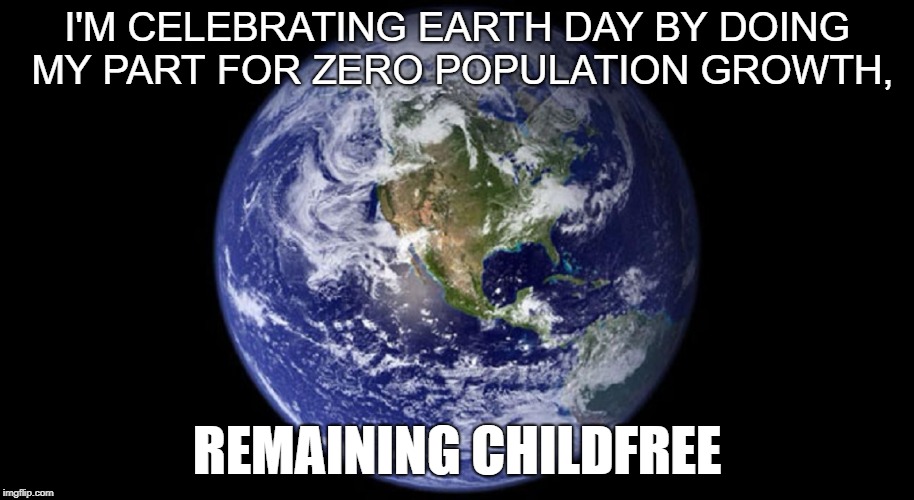 Childfree Earth Day | I'M CELEBRATING EARTH DAY BY DOING MY PART FOR ZERO POPULATION GROWTH, REMAINING CHILDFREE | image tagged in earth day,childfree | made w/ Imgflip meme maker