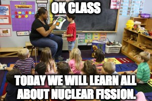 OK CLASS; TODAY WE WILL LEARN ALL ABOUT NUCLEAR FISSION. | made w/ Imgflip meme maker