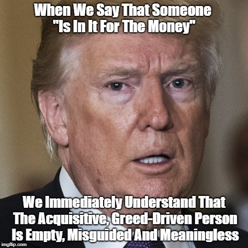 "The Point Is That You Can't Be Too Greedy" | When We Say That Someone "Is In It For The Money"; We Immediately Understand That The Acquisitive, Greed-Driven Person Is Empty, Misguided And Meaningless | image tagged in deplorable donald,despicable donald,destestable donald,devious doald,dishonorable donald,cheater-in-chief | made w/ Imgflip meme maker
