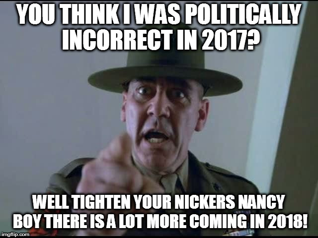 sargent hartman | YOU THINK I WAS POLITICALLY INCORRECT IN 2017? WELL TIGHTEN YOUR NICKERS NANCY BOY THERE IS A LOT MORE COMING IN 2018! | image tagged in sargent hartman | made w/ Imgflip meme maker