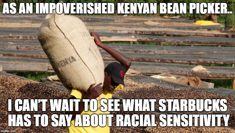 As an Impoverished Kenyan Bean Picker.. |  AS AN IMPOVERISHED KENYAN BEAN PICKER.. I CAN’T WAIT TO SEE WHAT STARBUCKS HAS TO SAY ABOUT RACIAL SENSITIVITY | image tagged in starbucks,coffee,kenyan bean picker | made w/ Imgflip meme maker