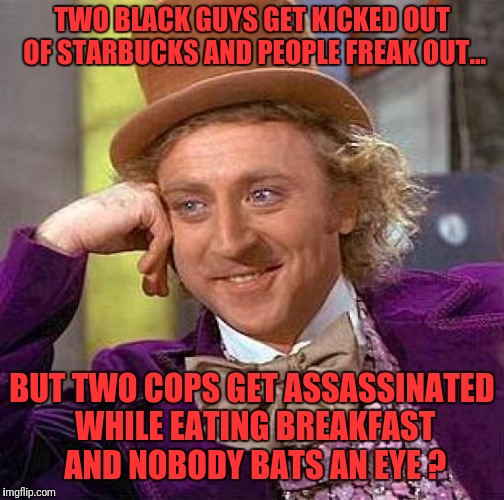 Our society is screwed up ! | TWO BLACK GUYS GET KICKED OUT OF STARBUCKS AND PEOPLE FREAK OUT... BUT TWO COPS GET ASSASSINATED WHILE EATING BREAKFAST AND NOBODY BATS AN EYE ? | image tagged in memes,creepy condescending wonka,starbucks,police,blue lives matter,black lives matter | made w/ Imgflip meme maker