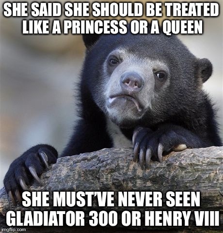 Confession Bear Meme |  SHE SAID SHE SHOULD BE TREATED LIKE A PRINCESS OR A QUEEN; SHE MUST’VE NEVER SEEN GLADIATOR 300 OR HENRY VIII | image tagged in memes,confession bear | made w/ Imgflip meme maker