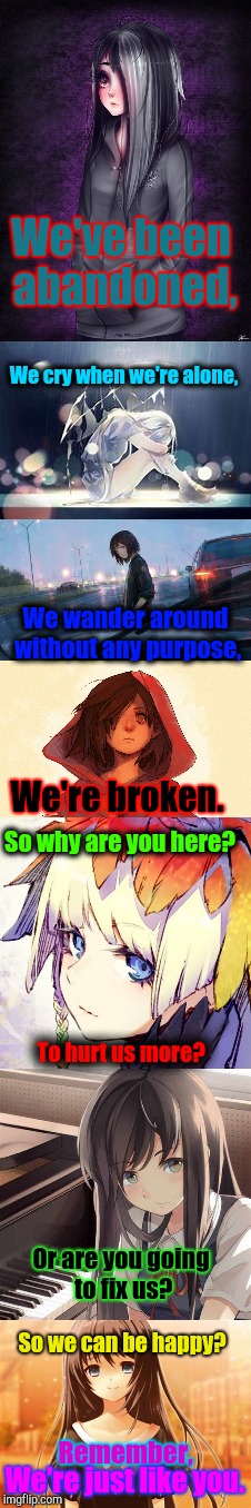 We | We've been abandoned, We cry when we're alone, We wander around without any purpose, We're broken. So why are you here? To hurt us more? Or are you going to fix us? So we can be happy? Remember, We're just like you. | image tagged in sad,anime,broken | made w/ Imgflip meme maker