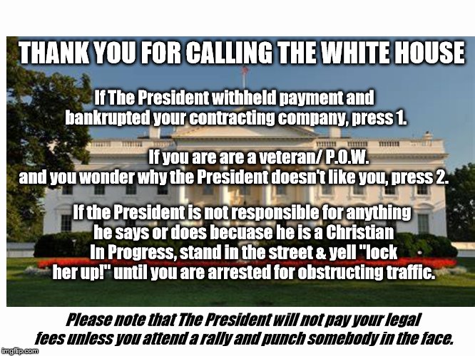 It's time to blame Obama for something. | THANK YOU FOR CALLING THE WHITE HOUSE; If The President withheld payment and bankrupted your contracting company, press 1. If you are are a veteran/ P.O.W. and you wonder why the President doesn't like you, press 2. If the President is not responsible for anything he says or does becuase he is a Christian In Progress, stand in the street & yell "lock her up!" until you are arrested for obstructing traffic. Please note that The President will not pay your legal fees unless you attend a rally and punch somebody in the face. | image tagged in trump,parody,satire,hypocrisy | made w/ Imgflip meme maker