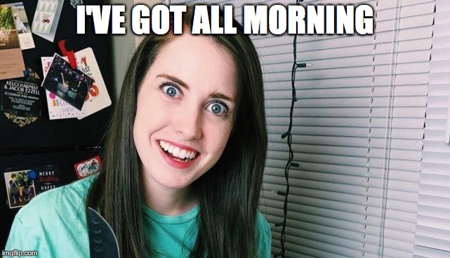 I'VE GOT ALL MORNING | made w/ Imgflip meme maker