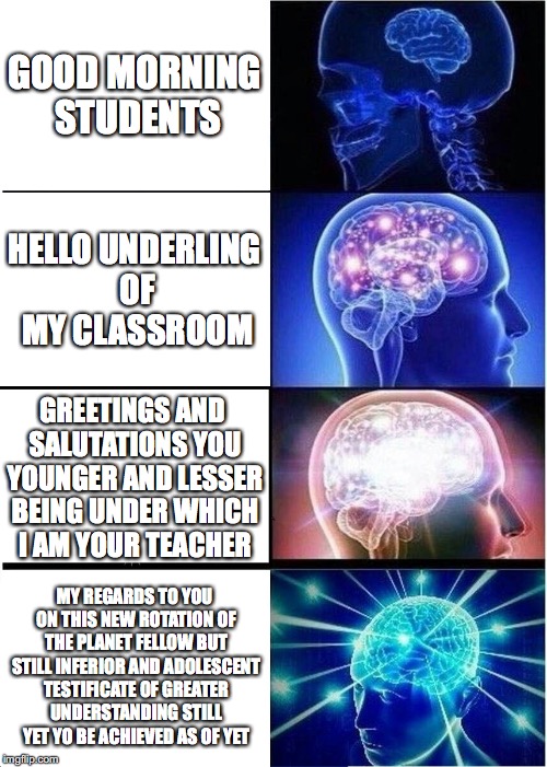 Expanding Brain Meme | GOOD MORNING STUDENTS; HELLO UNDERLING OF MY CLASSROOM; GREETINGS AND SALUTATIONS YOU YOUNGER AND LESSER BEING UNDER WHICH I AM YOUR TEACHER; MY REGARDS TO YOU ON THIS NEW ROTATION OF THE PLANET FELLOW BUT STILL INFERIOR AND ADOLESCENT TESTIFICATE OF GREATER UNDERSTANDING STILL YET YO BE ACHIEVED AS OF YET | image tagged in memes,expanding brain | made w/ Imgflip meme maker