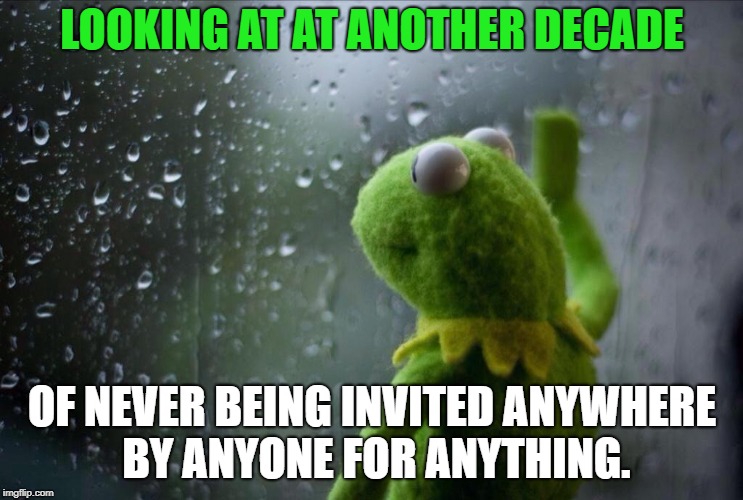 Sad Kermit | LOOKING AT AT ANOTHER DECADE; OF NEVER BEING INVITED ANYWHERE BY ANYONE FOR ANYTHING. | image tagged in sad kermit | made w/ Imgflip meme maker