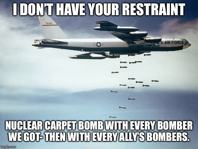 I DON’T HAVE YOUR RESTRAINT NUCLEAR CARPET BOMB WITH EVERY BOMBER WE GOT- THEN WITH EVERY ALLY’S BOMBERS. | made w/ Imgflip meme maker