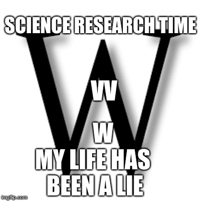 SCIENCE RESEARCH TIME; VV; W; MY LIFE HAS BEEN A LIE | image tagged in w v | made w/ Imgflip meme maker
