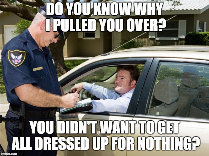 DO YOU KNOW WHY I PULLED YOU OVER? YOU DIDN'T WANT TO GET ALL DRESSED UP FOR NOTHING? | made w/ Imgflip meme maker
