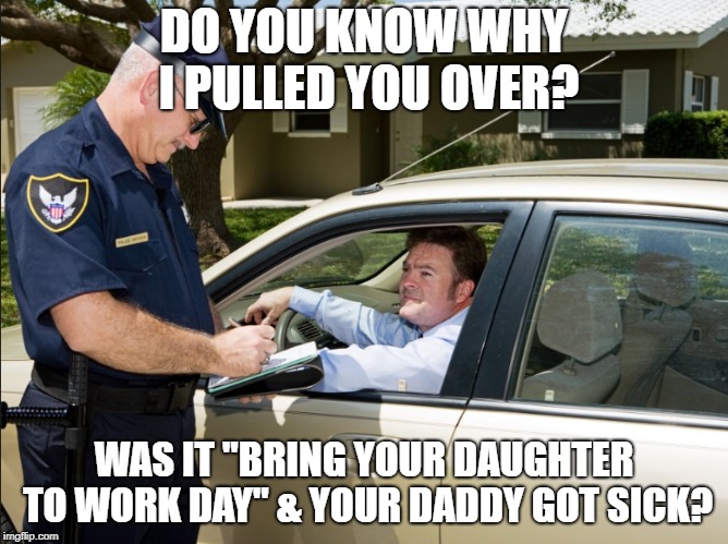 DO YOU KNOW WHY I PULLED YOU OVER? WAS IT "BRING YOUR DAUGHTER TO WORK DAY" & YOUR DADDY GOT SICK? | made w/ Imgflip meme maker