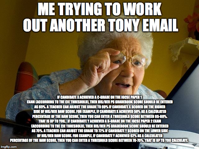 Grandma Finds The Internet Meme | ME TRYING TO WORK OUT ANOTHER TONY EMAIL; IF CANDIDATE X ACHIEVED A C-GRADE ON THE IGCSE PAPER 1 EXAM (ACCORDING TO THE CIE THRESHOLD), THEN HIS/HER PS GRADEBOOK SCORE SHOULD BE ENTERED AS 65%. A TEACHER CAN ADJUST THE GRADE TO 69% IF CANDIDATE X SCORED ON THE HIGHER SIDE OF HIS/HER RAW SCORE. FOR EXAMPLE, IF CANDIDATE X ACHIEVED 58% AS A CALCULATED PERCENTAGE OF THE RAW SCORE, THEN YOU CAN ENTER A THRESHOLD SCORE BETWEEN 65-69%. THAT IS UP TO YOU.
 
IF CANDIDATE Y ACHIEVED A B-GRADE ON THE IGCSE PAPER 2 EXAM (ACCORDING TO THE CIE THRESHOLD), THEN HIS/HER PS GRADEBOOK SCORE SHOULD BE ENTERED AS 75%. A TEACHER CAN ADJUST THE GRADE TO 72% IF CANDIDATE Y SCORED ON THE LOWER SIDE OF HIS/HER RAW SCORE. FOR EXAMPLE, IF CANDIDATE Y ACHIEVED 62% AS A CALCULATED PERCENTAGE OF THE RAW SCORE, THEN YOU CAN ENTER A THRESHOLD SCORE BETWEEN 70-75%. THAT IS UP TO YOU CALCULATE. | image tagged in memes,grandma finds the internet | made w/ Imgflip meme maker