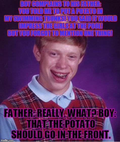 Dad is a bad role model...... | BOY COMPLAINS TO HIS FATHER: YOU TOLD ME TO PUT A POTATO IN MY SWIMMING TRUNKS! YOU SAID IT WOULD IMPRESS THE GIRLS AT THE POOL! BUT YOU FORGOT TO MENTION ONE THING! FATHER: REALLY, WHAT?
BOY: THAT THE POTATO SHOULD GO IN THE FRONT. | image tagged in memes,bad luck brian | made w/ Imgflip meme maker