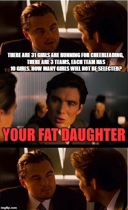 Inception Meme | THERE ARE 31 GIRLS ARE RUNNING FOR CHEERLEADING, THERE ARE 3 TEAMS, EACH TEAM HAS 10 GIRLS. HOW MANY GIRLS WILL NOT BE SELECTED? YOUR FAT DAUGHTER | image tagged in memes,inception | made w/ Imgflip meme maker