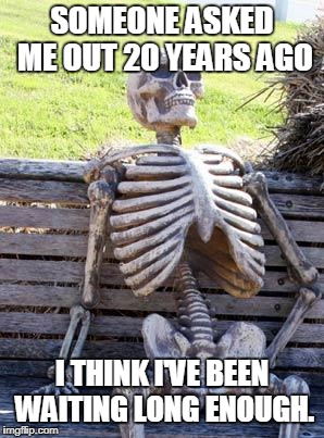 Waiting Skeleton | SOMEONE ASKED ME OUT 20 YEARS AGO; I THINK I'VE BEEN WAITING LONG ENOUGH. | image tagged in memes,waiting skeleton | made w/ Imgflip meme maker