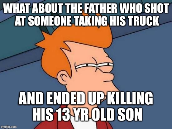 Futurama Fry Meme | WHAT ABOUT THE FATHER WHO SHOT AT SOMEONE TAKING HIS TRUCK AND ENDED UP KILLING HIS 13 YR OLD SON | image tagged in memes,futurama fry | made w/ Imgflip meme maker