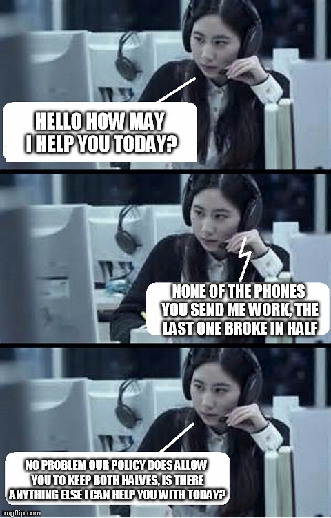 Call Center Rep | HELLO HOW MAY I HELP YOU TODAY? NONE OF THE PHONES YOU SEND ME WORK, THE LAST ONE BROKE IN HALF; NO PROBLEM OUR POLICY DOES ALLOW YOU TO KEEP BOTH HALVES, IS THERE ANYTHING ELSE I CAN HELP YOU WITH TODAY? | image tagged in call center rep | made w/ Imgflip meme maker