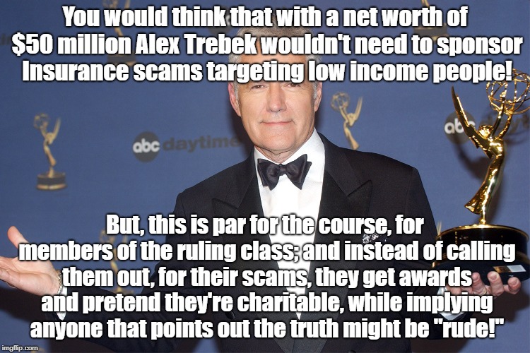 Colonial Penn Scam With Alex Trebek | You would think that with a net worth of $50 million Alex Trebek wouldn't need to sponsor Insurance scams targeting low income people! But, this is par for the course, for members of the ruling class; and instead of calling them out, for their scams, they get awards and pretend they're charitable, while implying anyone that points out the truth might be "rude!" | image tagged in alex trebek,colonial penn,fraud,life insurance,celebrities | made w/ Imgflip meme maker