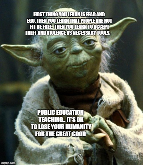 Star Wars Yoda Meme | FIRST THING YOU LEARN IS FEAR AND EGO. THEN YOU LEARN THAT PEOPLE ARE NOT FIT BE FREE. 
THEN YOU LEARN TO ACCEPT THEFT AND VIOLENCE AS NECESSARY TOOLS. PUBLIC EDUCATION TEACHING.. IT'S OK TO LOSE YOUR HUMANITY FOR THE GREAT GOOD | image tagged in memes,star wars yoda | made w/ Imgflip meme maker