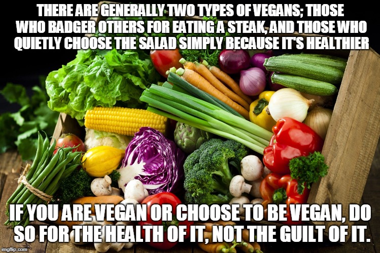 vegan meme | THERE ARE GENERALLY TWO TYPES OF VEGANS; THOSE WHO BADGER OTHERS FOR EATING A STEAK, AND THOSE WHO QUIETLY CHOOSE THE SALAD SIMPLY BECAUSE IT'S HEALTHIER; IF YOU ARE VEGAN OR CHOOSE TO BE VEGAN, DO SO FOR THE HEALTH OF IT, NOT THE GUILT OF IT. | image tagged in vegetables,vegan,eating healthy | made w/ Imgflip meme maker