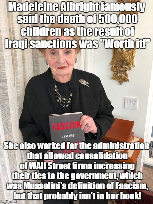 Fascism Hypocrisy? | Madeleine Albright famously said the death of 500,000 children as the result of Iraqi sanctions was "Worth it!"; She also worked for the administration that allowed consolidation of WAll Street firms increasing their ties to the government, which was Mussolini's definition of Fascism, but that probably isn't in her book! | image tagged in fascism,iraq,politics,wall street,oligarchy,madeleine albright | made w/ Imgflip meme maker