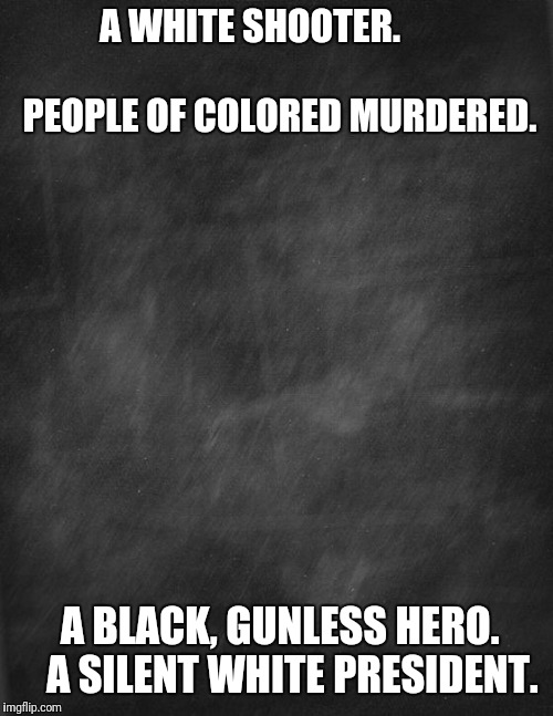 black blank | A WHITE SHOOTER. 





                          
PEOPLE OF COLORED MURDERED. A BLACK, GUNLESS HERO. 


A SILENT WHITE PRESIDENT. | image tagged in black blank | made w/ Imgflip meme maker