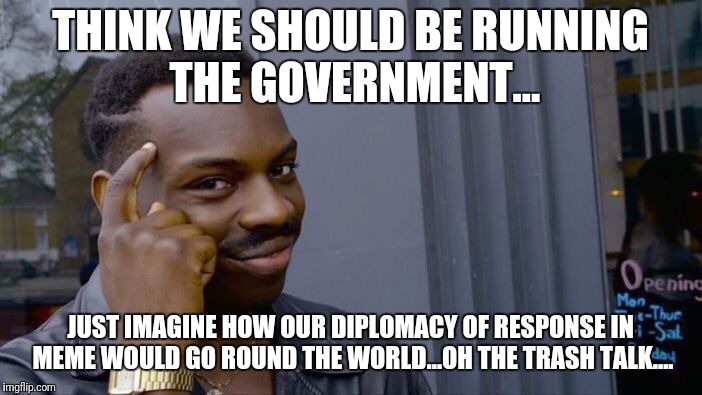 THINK WE SHOULD BE RUNNING THE GOVERNMENT... JUST IMAGINE HOW OUR DIPLOMACY OF RESPONSE IN MEME WOULD GO ROUND THE WORLD...OH THE TRASH TALK | image tagged in memes,roll safe think about it | made w/ Imgflip meme maker