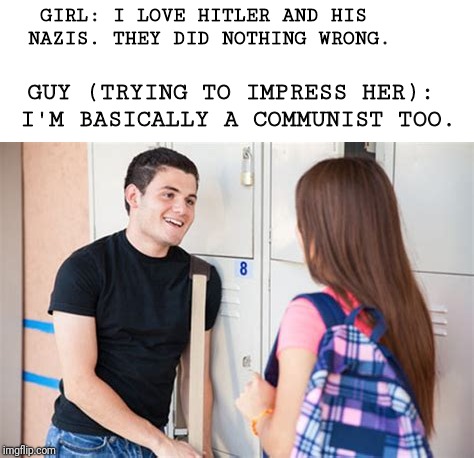 It ain't all right to be alt right/left | GIRL: I LOVE HITLER AND HIS NAZIS. THEY DID NOTHING WRONG. GUY (TRYING TO IMPRESS HER): I'M BASICALLY A COMMUNIST TOO. | image tagged in memes | made w/ Imgflip meme maker