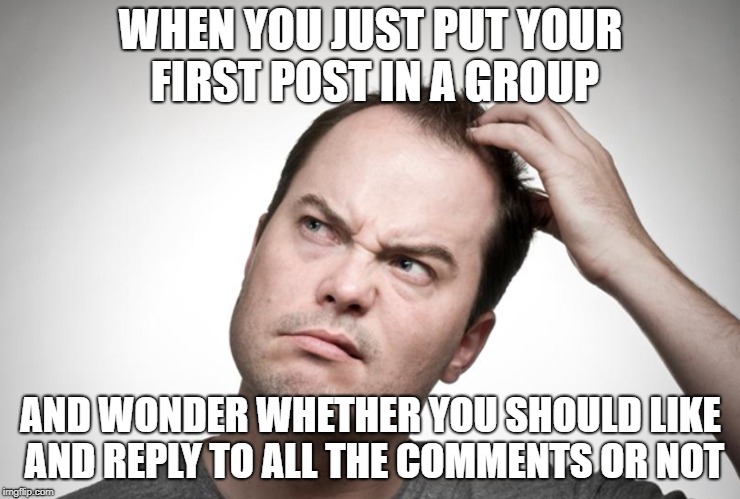 Confused man | WHEN YOU JUST PUT YOUR FIRST POST IN A GROUP; AND WONDER WHETHER YOU SHOULD LIKE AND REPLY TO ALL THE COMMENTS OR NOT | image tagged in confused man | made w/ Imgflip meme maker