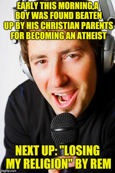 And after that,he should play "Don't Need Religion" by Motorhead! | EARLY THIS MORNING,A BOY WAS FOUND BEATEN UP BY HIS CHRISTIAN PARENTS FOR BECOMING AN ATHEIST; NEXT UP: "LOSING MY RELIGION" BY REM | image tagged in inappropriate radio dj,religion,powermetalhead,rock,memes,funny | made w/ Imgflip meme maker