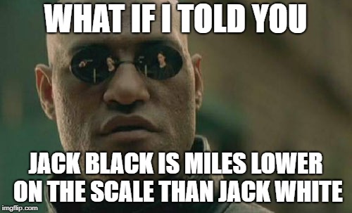 Matrix Morpheus Meme | WHAT IF I TOLD YOU JACK BLACK IS MILES LOWER ON THE SCALE THAN JACK WHITE | image tagged in memes,matrix morpheus | made w/ Imgflip meme maker