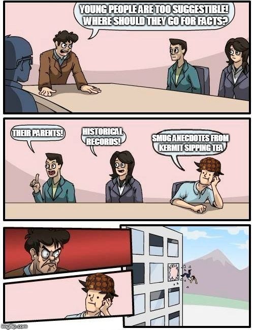 Boardroom Meeting Suggestion Meme | YOUNG PEOPLE ARE TOO SUGGESTIBLE!  WHERE SHOULD THEY GO FOR FACTS? THEIR PARENTS! HISTORICAL RECORDS! SMUG ANECDOTES FROM KERMIT SIPPING TEA | image tagged in memes,boardroom meeting suggestion,scumbag | made w/ Imgflip meme maker