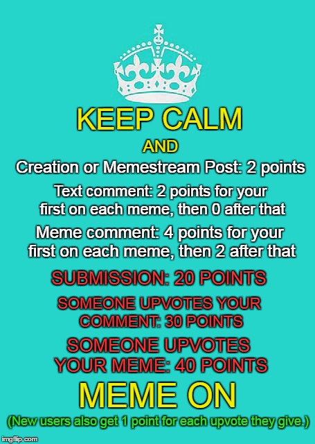 The non-gif version. Also, I corrected the unnecessary plural. (͠≖ ͜ʖ͠≖) | KEEP CALM; AND; Creation or Memestream Post: 2 points; Text comment: 2 points for your first on each meme, then 0 after that; Meme comment: 4 points for your first on each meme, then 2 after that; SUBMISSION: 20 POINTS; SOMEONE UPVOTES YOUR COMMENT: 30 POINTS; SOMEONE UPVOTES YOUR MEME: 40 POINTS; MEME ON; (New users also get 1 point for each upvote they give.) | image tagged in memes,keep calm and carry on aqua,points,imgflip,how to,unnecessary submissions | made w/ Imgflip meme maker