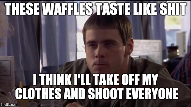 Dumb and Dumber idea | THESE WAFFLES TASTE LIKE SHIT; I THINK I'LL TAKE OFF MY CLOTHES AND SHOOT EVERYONE | image tagged in dumb and dumber idea | made w/ Imgflip meme maker
