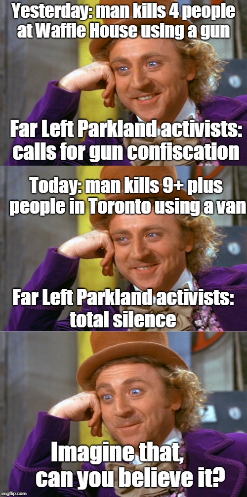 9 dead in Toronto, authorities confirm it was a terrorist attack.

Terrorist described as "Middle Eastern".

"Motive unknown."  | Yesterday: man kills 4 people at Waffle House using a gun; Far Left Parkland activists: calls for gun confiscation; Today: man kills 9+ plus people in Toronto using a van; Far Left Parkland activists: total silence; Imagine that,       can you believe it? | image tagged in creepy condescending wonka stacked,waffle house,parkland,memes,terrorist | made w/ Imgflip meme maker