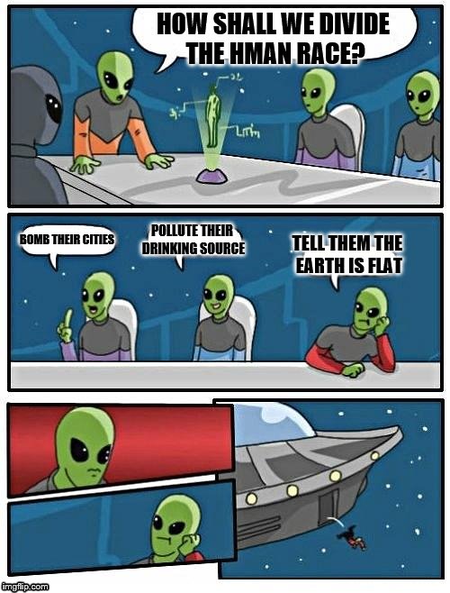Alien Meeting Suggestion Meme | HOW SHALL WE DIVIDE THE HMAN RACE? TELL THEM THE EARTH IS FLAT; BOMB THEIR CITIES; POLLUTE THEIR DRINKING SOURCE | image tagged in memes,alien meeting suggestion | made w/ Imgflip meme maker