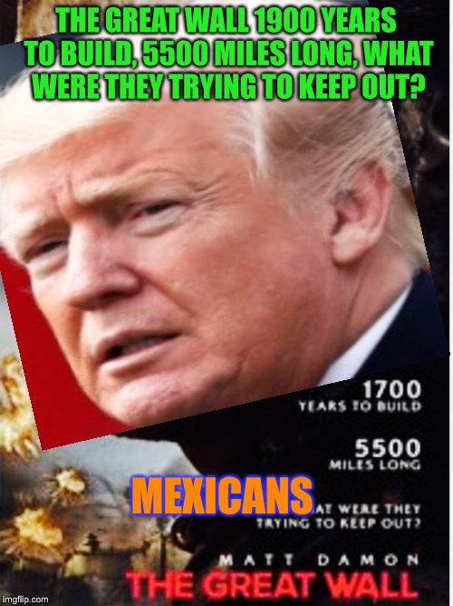 Either this or 200 kilotons of coke  | THE GREAT WALL
1900 YEARS TO BUILD, 5500 MILES LONG, WHAT WERE THEY TRYING TO KEEP OUT? MEXICANS | image tagged in matt damon,donald trump,build a wall,trump wall,mexican,shitty meme | made w/ Imgflip meme maker