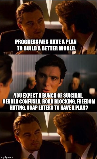 Inception Meme | PROGRESSIVES HAVE A PLAN TO BUILD A BETTER WORLD. YOU EXPECT A BUNCH OF SUICIDAL, GENDER CONFUSED, ROAD BLOCKING, FREEDOM HATING, SOAP EATERS TO HAVE A PLAN? | image tagged in memes,inception | made w/ Imgflip meme maker